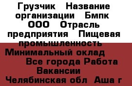 Грузчик › Название организации ­ Бмпк, ООО › Отрасль предприятия ­ Пищевая промышленность › Минимальный оклад ­ 20 000 - Все города Работа » Вакансии   . Челябинская обл.,Аша г.